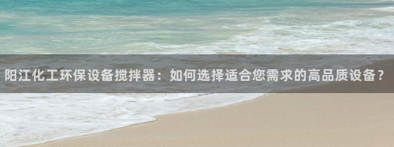 亿万先生客服：阳江化工环保设备搅拌器：如何选择适合您需求的高品质设备？
