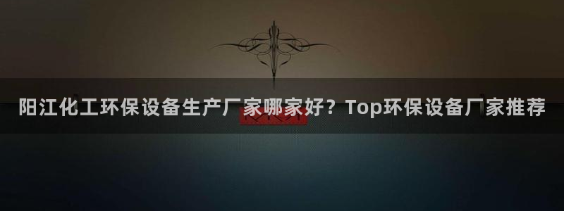 亿万下载徐家汇朋友圈说说：阳江化工环保设备生产厂家哪家好？Top环保设备厂家推荐