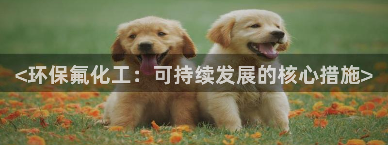 亿万先生手游下载官网：<环保氟化工：可持续发展的核心措施>