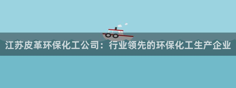 亿万首富手游：江苏皮革环保化工公司：行业领先的环保化工生产企业
