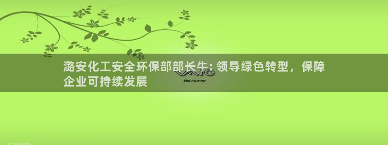 亿万先生客服联系方式是什么：潞安化工安全环保部部长牛: 领导绿色转型，保障
企业可持续发展