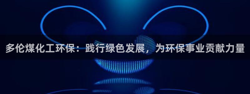 亿万网友在线实时为您解答问题：多伦煤化工环保：践行绿色发展，为环保事业贡献力量